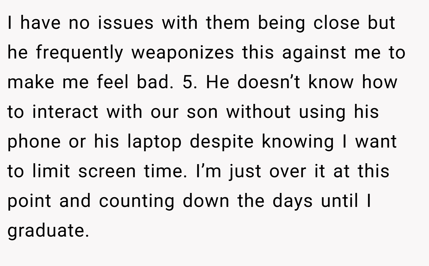 I have no issues with them being close but he frequently weaponizes this against me to make me feel bad. 5. He doesn’t know how to interact with our son without using his phone or his laptop despite knowing I want to limit screen time. I’m just over it at this point and counting down the days until I graduate.
