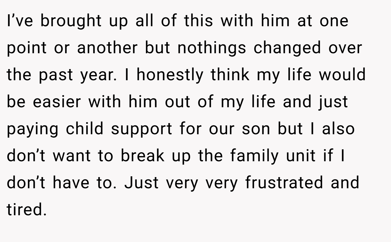 I’ve brought up all of this with him at one point or another but nothings changed over the past year. I honestly think my life would be easier with him out of my life and just paying child support for our son but I also don’t want to break up the family unit if I don’t have to. Just very very frustrated and tired.