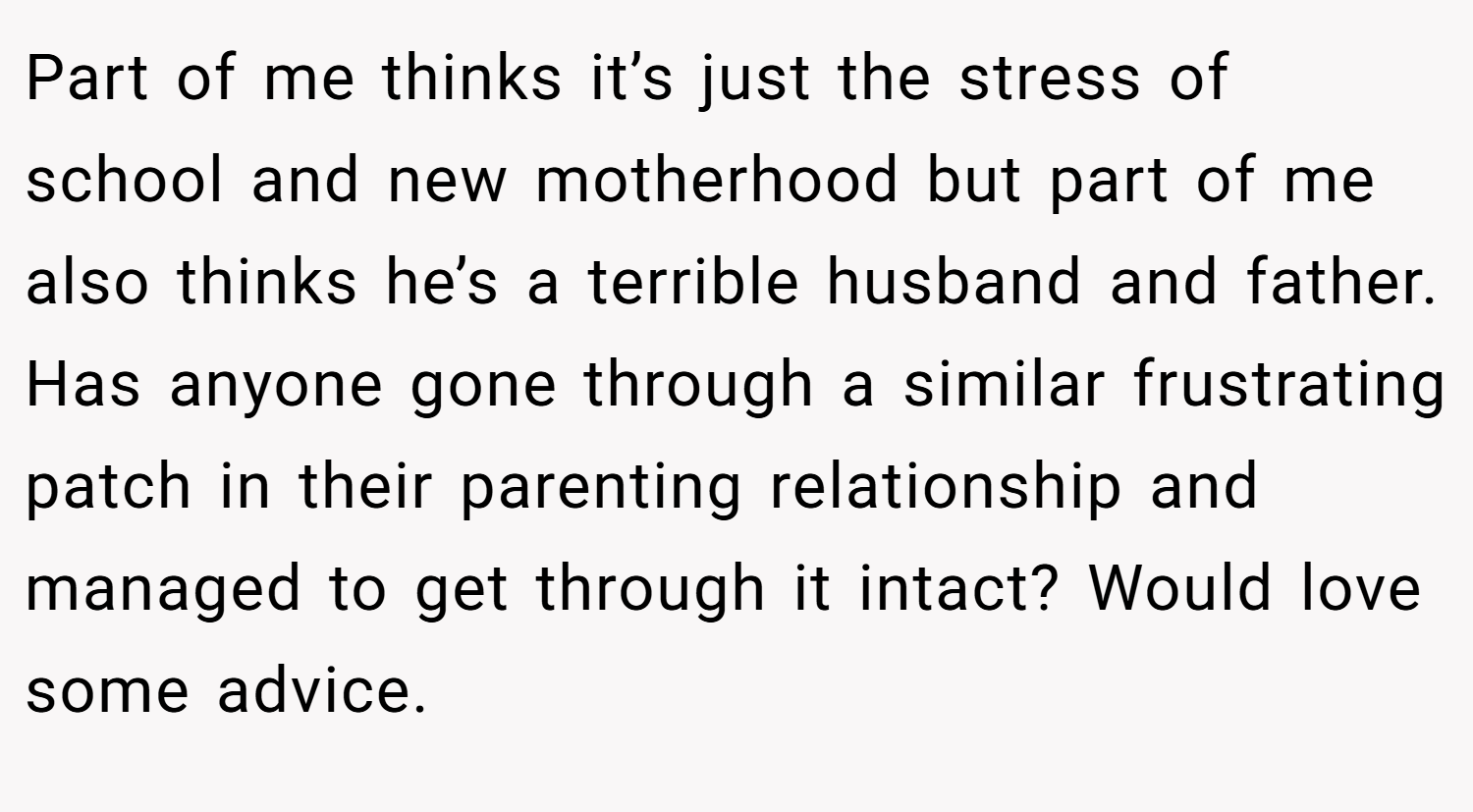 Part of me thinks it’s just the stress of school and new motherhood but part of me also thinks he’s a terrible husband and father. Has anyone gone through a similar frustrating patch in their parenting relationship and managed to get through it intact? Would love some advice.
