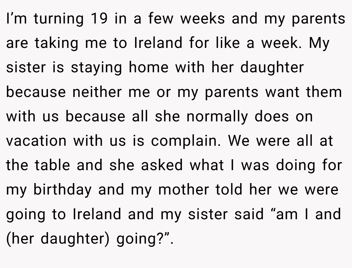 I’m turning 19 in a few weeks and my parents are taking me to Ireland for like a week. My sister is staying home with her daughter because neither me or my parents want them with us because all she normally does on vacation with us is complain. We were all at the table and she asked what I was doing for my birthday and my mother told her we were going to Ireland and my sister said “am I and (her daughter) going?”.