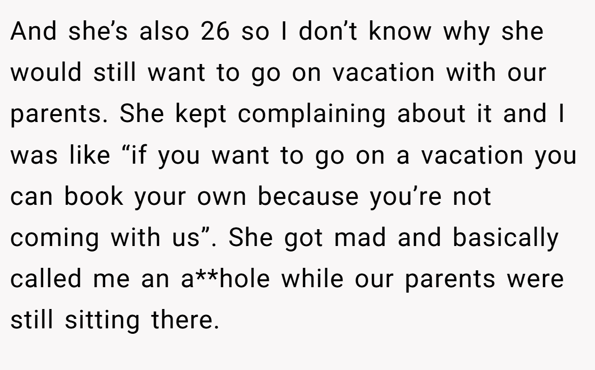 And she’s also 26 so I don’t know why she would still want to go on vacation with our parents. She kept complaining about it and I was like “if you want to go on a vacation you can book your own because you’re not coming with us”. She got mad and basically called me an a**hole while our parents were still sitting there.