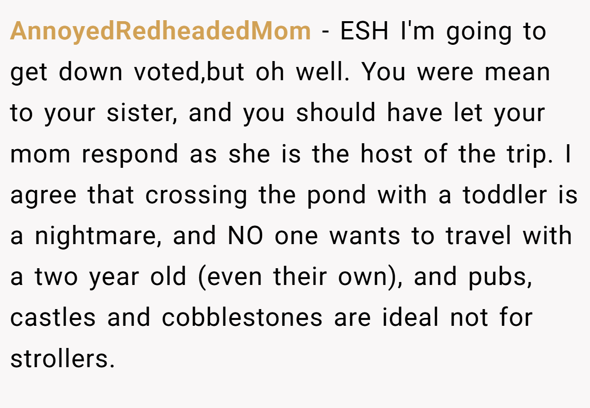AnnoyedRedheadedMom − ESH I'm going to get down voted,but oh well. You were mean to your sister, and you should have let your mom respond as she is the host of the trip. I agree that crossing the pond with a toddler is a nightmare, and NO one wants to travel with a two year old (even their own), and pubs, castles and cobblestones are ideal not for strollers.