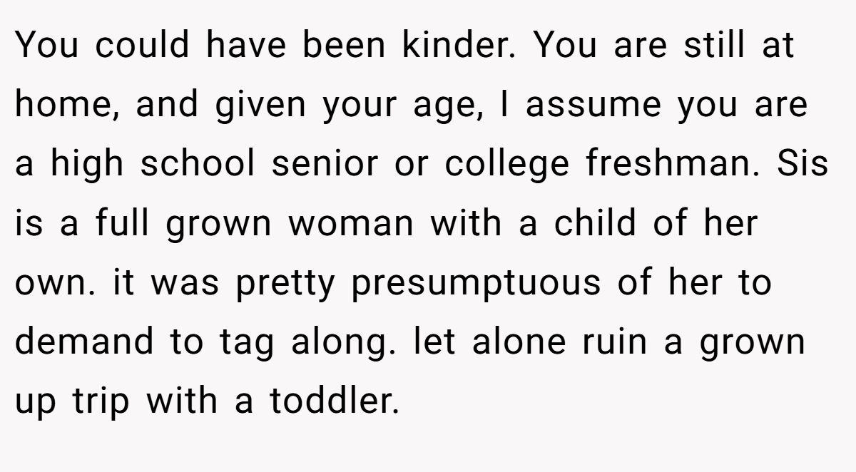 You could have been kinder. You are still at home, and given your age, I assume you are a high school senior or college freshman. Sis is a full grown woman with a child of her own. it was pretty presumptuous of her to demand to tag along. let alone ruin a grown up trip with a toddler.