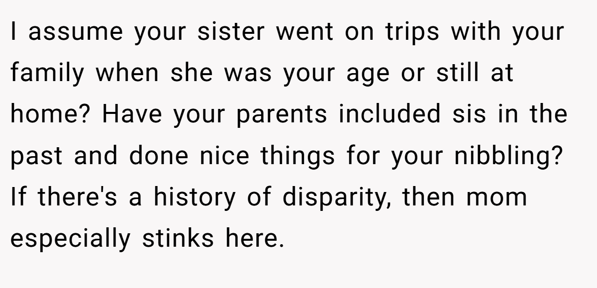 I assume your sister went on trips with your family when she was your age or still at home? Have your parents included sis in the past and done nice things for your nibbling? If there's a history of disparity, then mom especially stinks here.