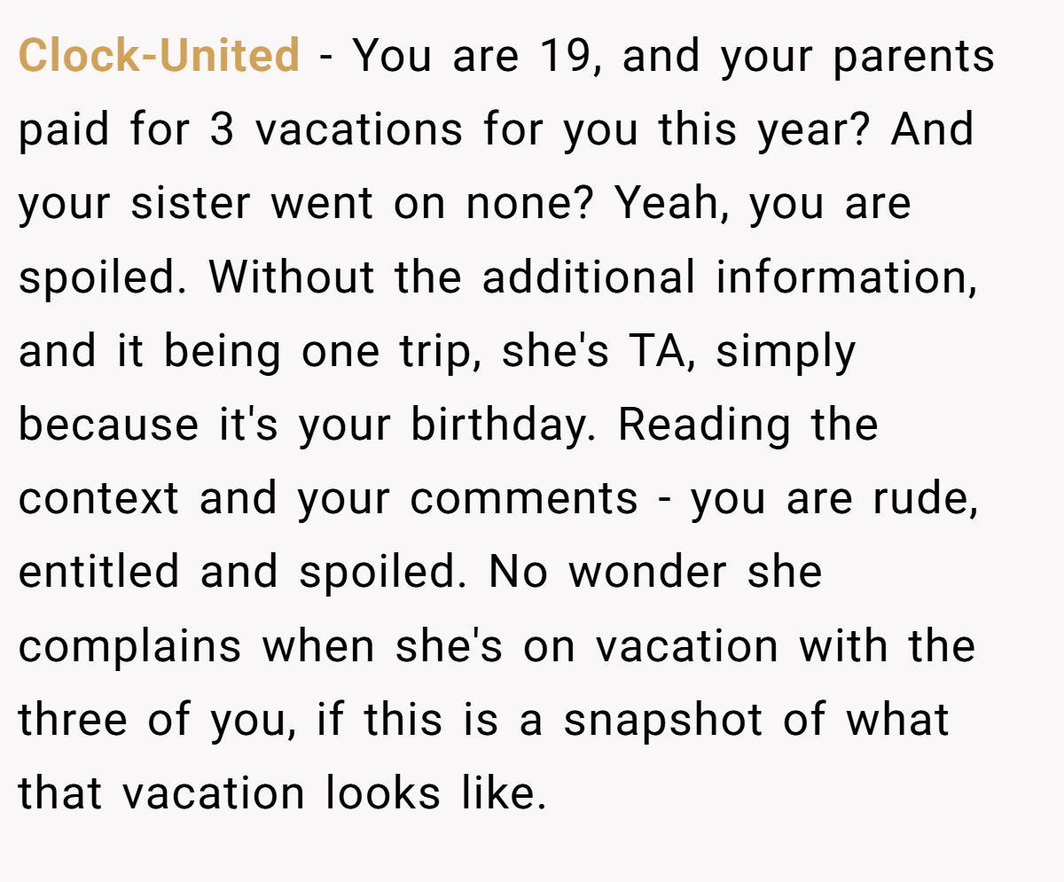 Clock-United − You are 19, and your parents paid for 3 vacations for you this year? And your sister went on none? Yeah, you are spoiled. Without the additional information, and it being one trip, she's TA, simply because it's your birthday. Reading the context and your comments - you are rude, entitled and spoiled. No wonder she complains when she's on vacation with the three of you, if this is a snapshot of what that vacation looks like.