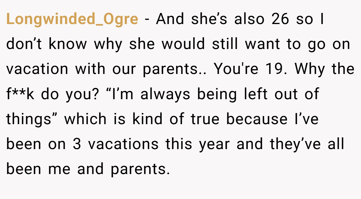 Longwinded_Ogre − And she’s also 26 so I don’t know why she would still want to go on vacation with our parents.. You're 19. Why the f**k do you? “I’m always being left out of things” which is kind of true because I’ve been on 3 vacations this year and they’ve all been me and parents.