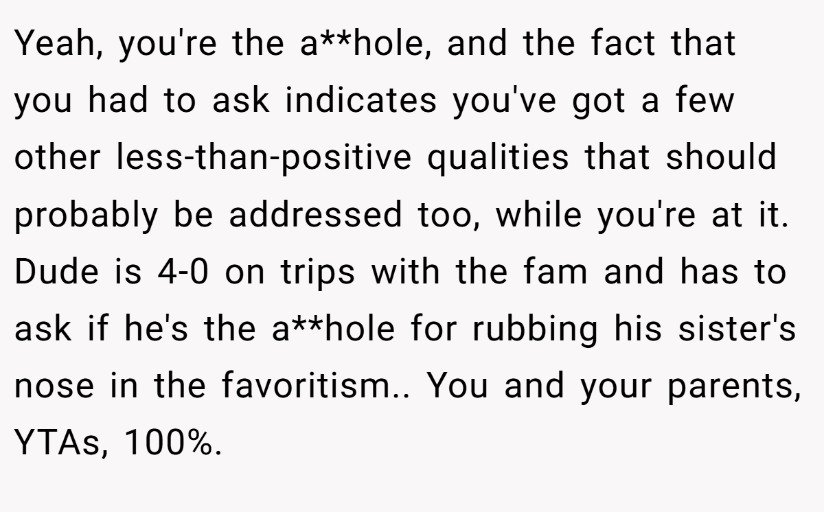 Yeah, you're the a**hole, and the fact that you had to ask indicates you've got a few other less-than-positive qualities that should probably be addressed too, while you're at it. Dude is 4-0 on trips with the fam and has to ask if he's the a**hole for rubbing his sister's nose in the favoritism.. You and your parents, YTAs, 100%.
