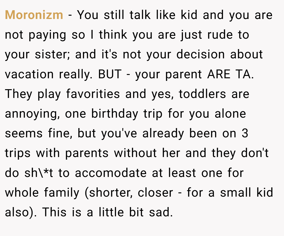Moronizm − You still talk like kid and you are not paying so I think you are just rude to your sister; and it's not your decision about vacation really. BUT - your parent ARE TA. They play favorities and yes, toddlers are annoying, one birthday trip for you alone seems fine, but you've already been on 3 trips with parents without her and they don't do sh\*t to accomodate at least one for whole family (shorter, closer - for a small kid also). This is a little bit sad.