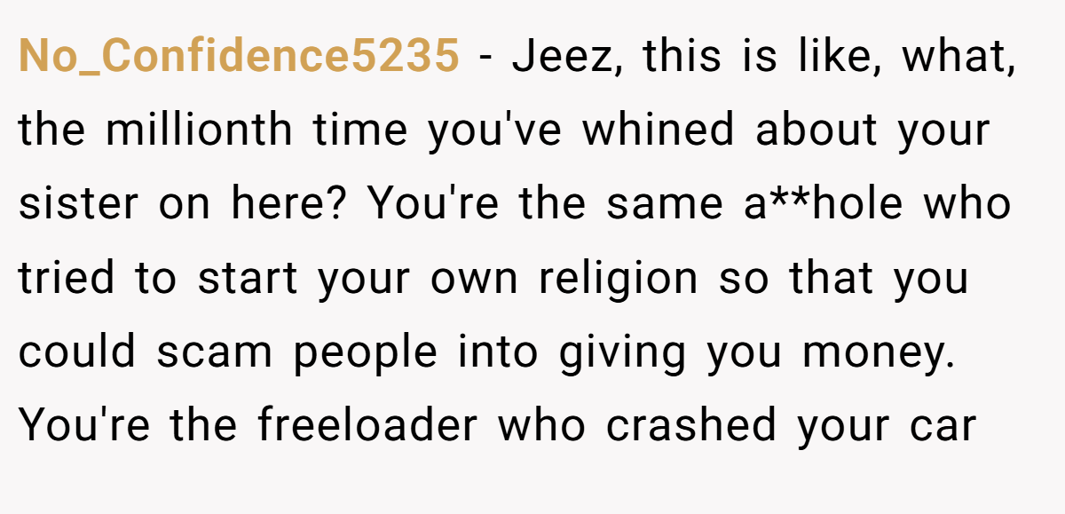 No_Confidence5235 − Jeez, this is like, what, the millionth time you've whined about your sister on here? You're the same a**hole who tried to start your own religion so that you could scam people into giving you money. You're the freeloader who crashed your car