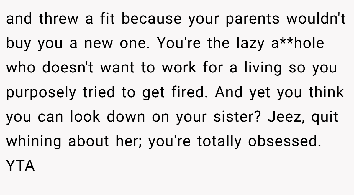 and threw a fit because your parents wouldn't buy you a new one. You're the lazy a**hole who doesn't want to work for a living so you purposely tried to get fired. And yet you think you can look down on your sister? Jeez, quit whining about her; you're totally obsessed. YTA