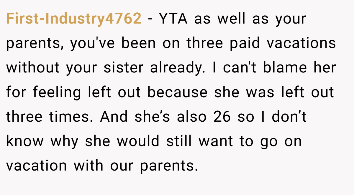First-Industry4762 − YTA as well as your parents, you've been on three paid vacations without your sister already. I can't blame her for feeling left out because she was left out three times. And she’s also 26 so I don’t know why she would still want to go on vacation with our parents.
