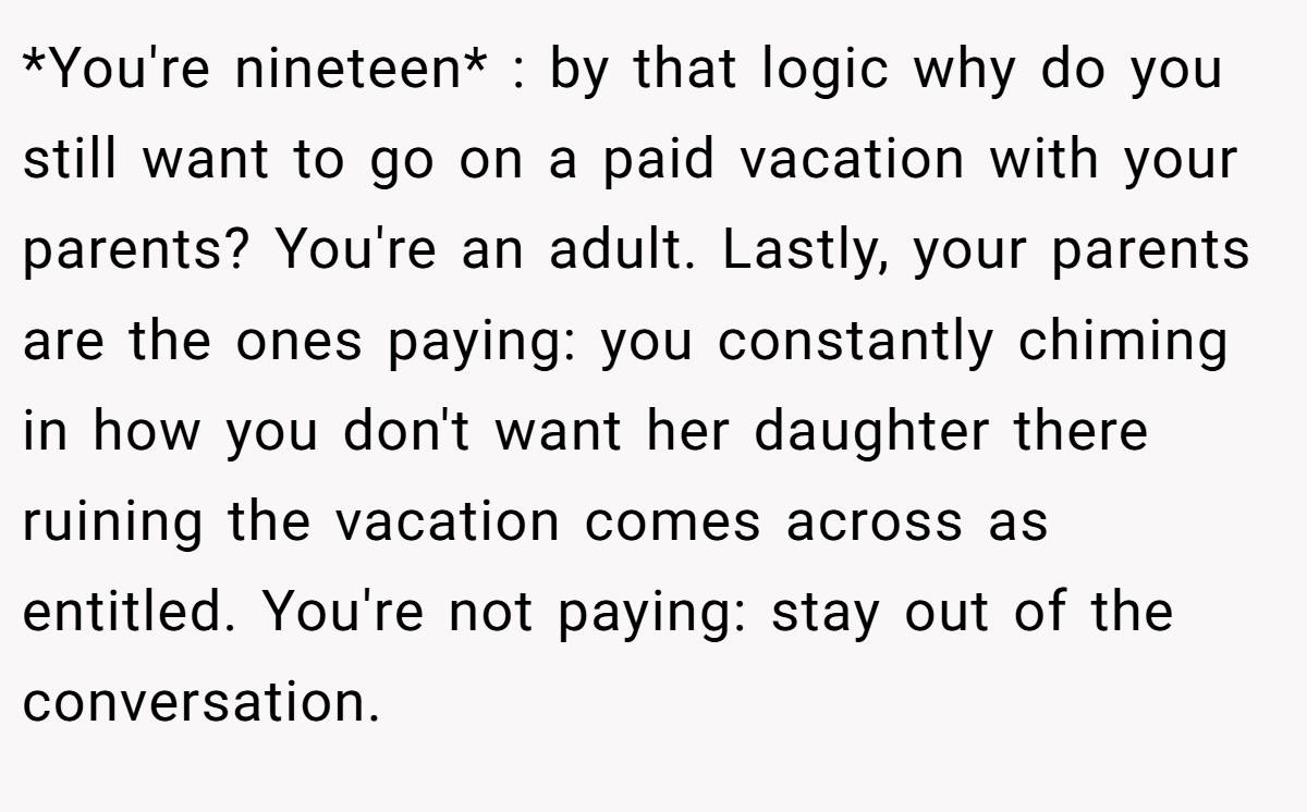 *You're nineteen* : by that logic why do you still want to go on a paid vacation with your parents? You're an adult. Lastly, your parents are the ones paying: you constantly chiming in how you don't want her daughter there ruining the vacation comes across as entitled. You're not paying: stay out of the conversation.
