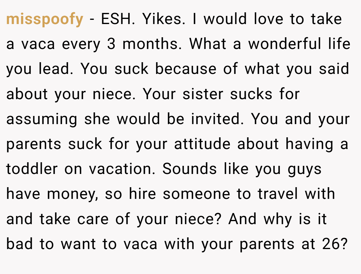 misspoofy − ESH. Yikes. I would love to take a vaca every 3 months. What a wonderful life you lead. You suck because of what you said about your niece. Your sister sucks for assuming she would be invited. You and your parents suck for your attitude about having a toddler on vacation. Sounds like you guys have money, so hire someone to travel with and take care of your niece? And why is it bad to want to vaca with your parents at 26?