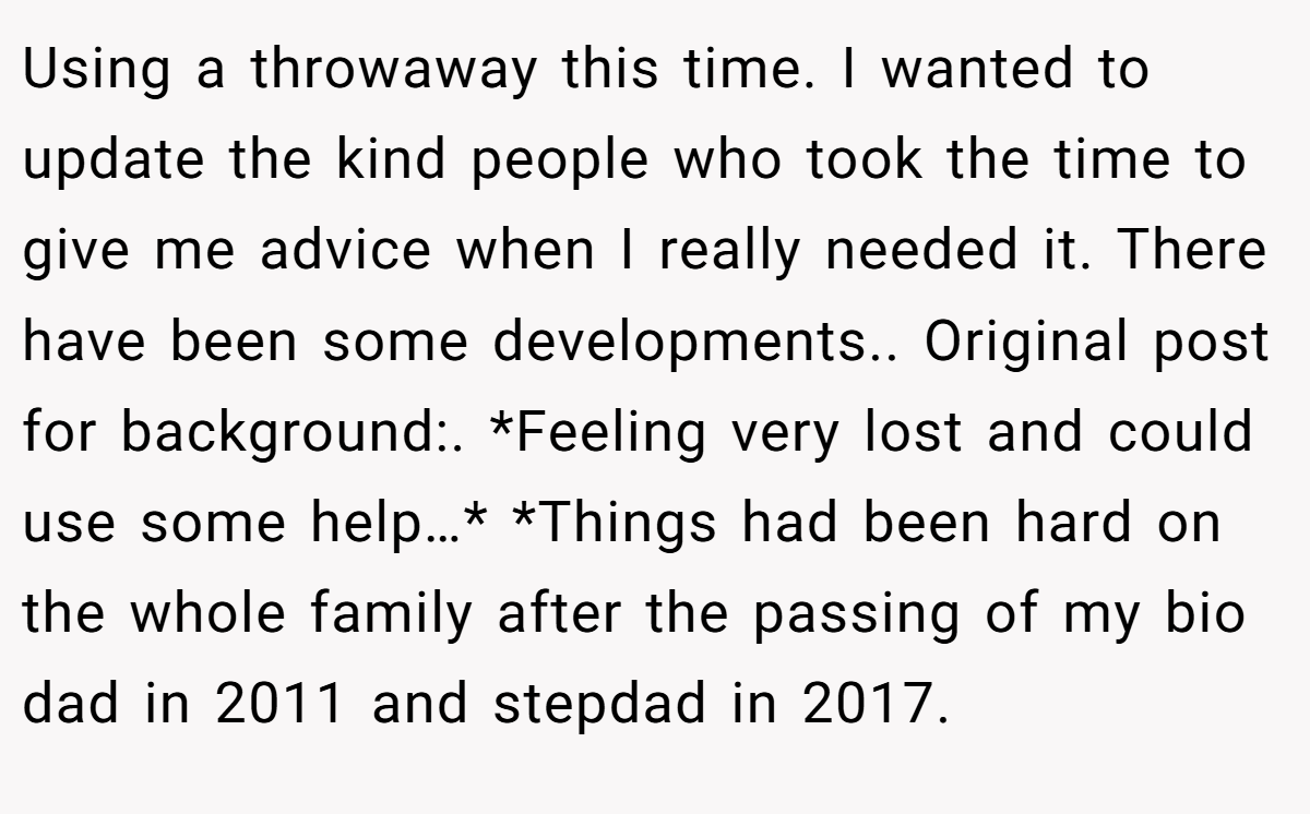 Using a throwaway this time. I wanted to update the kind people who took the time to give me advice when I really needed it. There have been some developments.. Original post for background:. *Feeling very lost and could use some help…* *Things had been hard on the whole family after the passing of my bio dad in 2011 and stepdad in 2017.