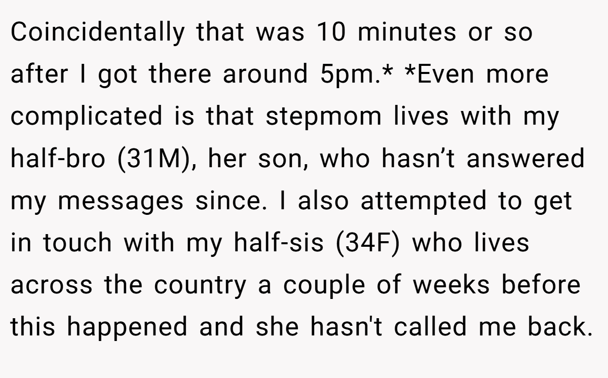 Coincidentally that was 10 minutes or so after I got there around 5pm.* *Even more complicated is that stepmom lives with my half-bro (31M), her son, who hasn’t answered my messages since. I also attempted to get in touch with my half-sis (34F) who lives across the country a couple of weeks before this happened and she hasn't called me back.