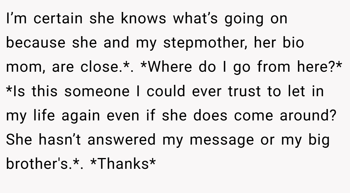 I’m certain she knows what’s going on because she and my stepmother, her bio mom, are close.*. *Where do I go from here?* *Is this someone I could ever trust to let in my life again even if she does come around? She hasn’t answered my message or my big brother's.*. *Thanks*