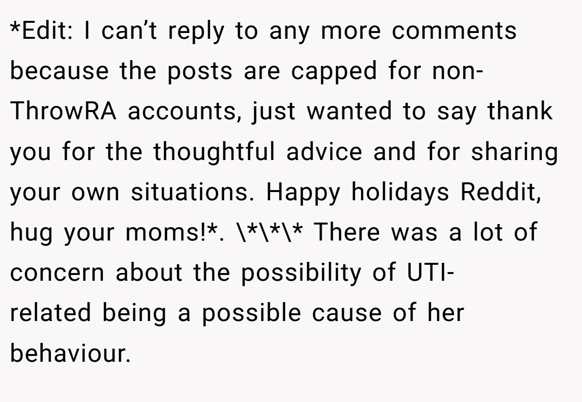 *Edit: I can’t reply to any more comments because the posts are capped for non-ThrowRA accounts, just wanted to say thank you for the thoughtful advice and for sharing your own situations. Happy holidays Reddit, hug your moms!*. \*\*\* There was a lot of concern about the possibility of UTI-related being a possible cause of her behaviour.