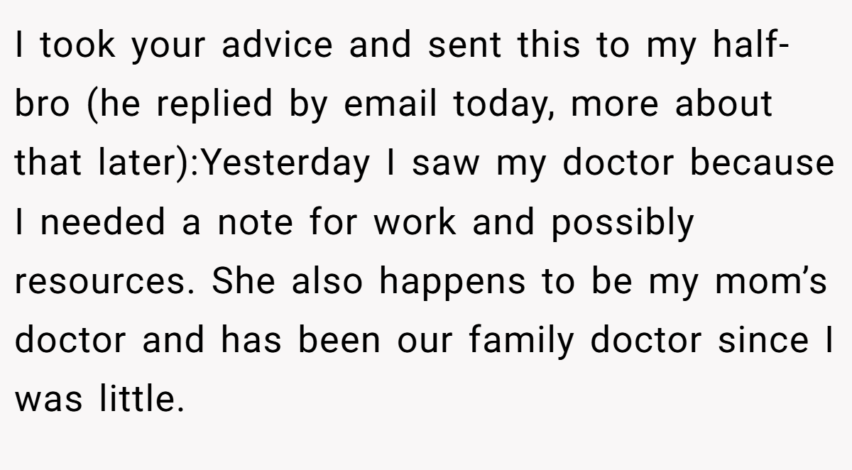 I took your advice and sent this to my half-bro (he replied by email today, more about that later):Yesterday I saw my doctor because I needed a note for work and possibly resources. She also happens to be my mom’s doctor and has been our family doctor since I was little.