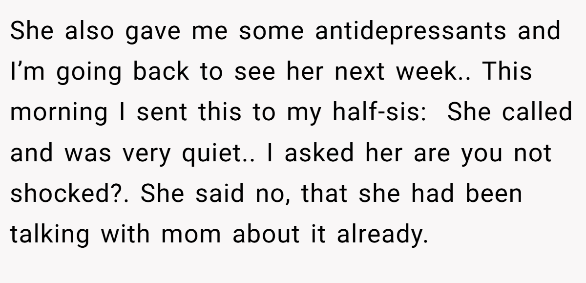 She also gave me some antidepressants and I’m going back to see her next week.. This morning I sent this to my half-sis:  She called and was very quiet.. I asked her are you not shocked?. She said no, that she had been talking with mom about it already.