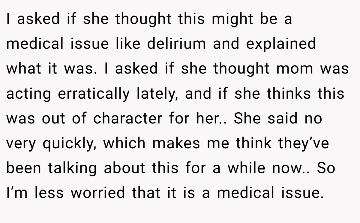 I asked if she thought this might be a medical issue like delirium and explained what it was. I asked if she thought mom was acting erratically lately, and if she thinks this was out of character for her.. She said no very quickly, which makes me think they’ve been talking about this for a while now.. So I’m less worried that it is a medical issue.