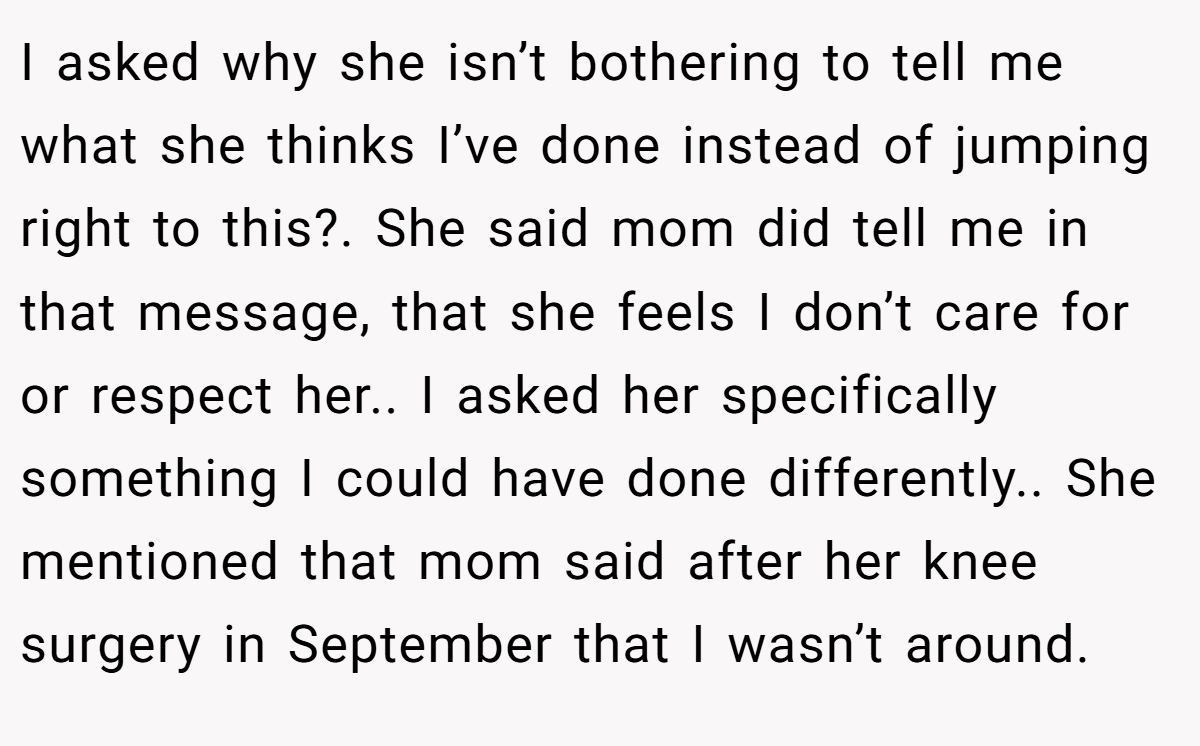 I asked why she isn’t bothering to tell me what she thinks I’ve done instead of jumping right to this?. She said mom did tell me in that message, that she feels I don’t care for or respect her.. I asked her specifically something I could have done differently.. She mentioned that mom said after her knee surgery in September that I wasn’t around.