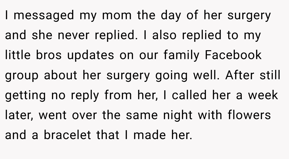 I messaged my mom the day of her surgery and she never replied. I also replied to my little bros updates on our family Facebook group about her surgery going well. After still getting no reply from her, I called her a week later, went over the same night with flowers and a bracelet that I made her.