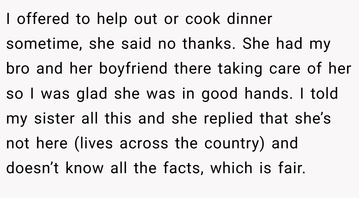 I offered to help out or cook dinner sometime, she said no thanks. She had my bro and her boyfriend there taking care of her so I was glad she was in good hands. I told my sister all this and she replied that she’s not here (lives across the country) and doesn’t know all the facts, which is fair.