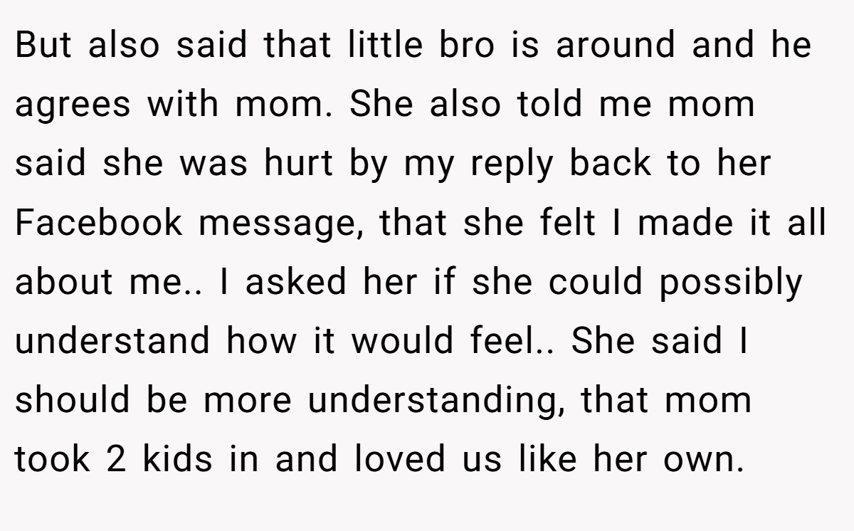 But also said that little bro is around and he agrees with mom. She also told me mom said she was hurt by my reply back to her Facebook message, that she felt I made it all about me.. I asked her if she could possibly understand how it would feel.. She said I should be more understanding, that mom took 2 kids in and loved us like her own.