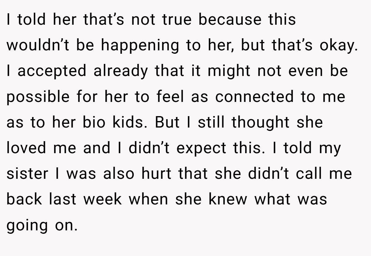 I told her that’s not true because this wouldn’t be happening to her, but that’s okay. I accepted already that it might not even be possible for her to feel as connected to me as to her bio kids. But I still thought she loved me and I didn’t expect this. I told my sister I was also hurt that she didn’t call me back last week when she knew what was going on.