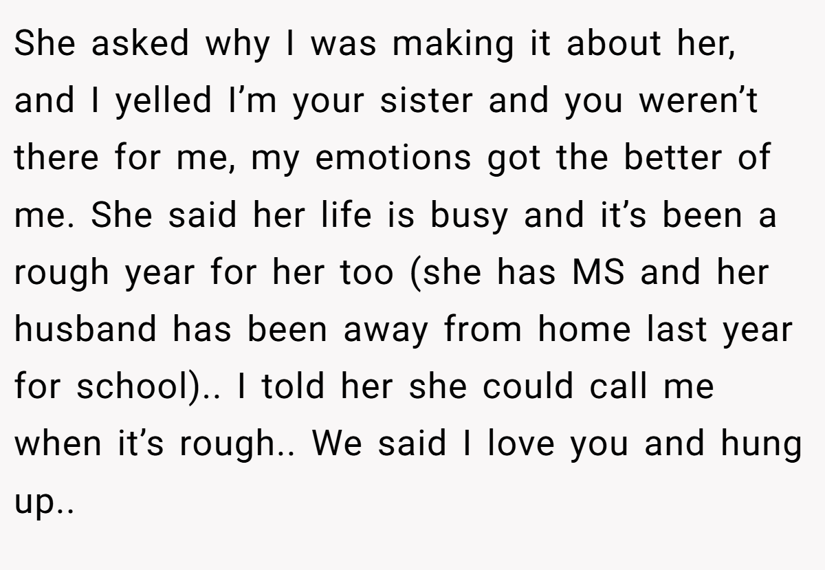 She asked why I was making it about her, and I yelled I’m your sister and you weren’t there for me, my emotions got the better of me. She said her life is busy and it’s been a rough year for her too (she has MS and her husband has been away from home last year for school).. I told her she could call me when it’s rough.. We said I love you and hung up..