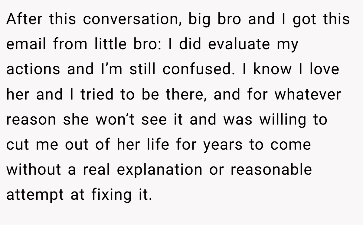 After this conversation, big bro and I got this email from little bro: I did evaluate my actions and I’m still confused. I know I love her and I tried to be there, and for whatever reason she won’t see it and was willing to cut me out of her life for years to come without a real explanation or reasonable attempt at fixing it.