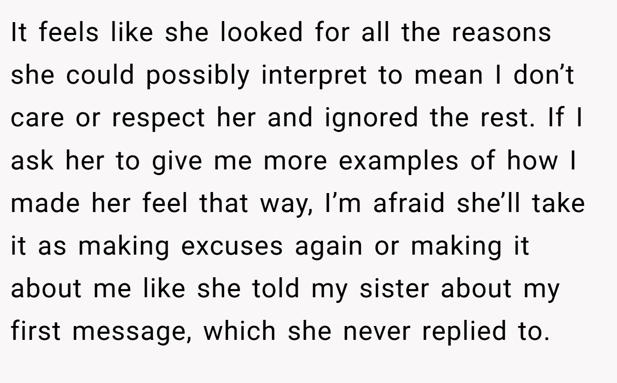 It feels like she looked for all the reasons she could possibly interpret to mean I don’t care or respect her and ignored the rest. If I ask her to give me more examples of how I made her feel that way, I’m afraid she’ll take it as making excuses again or making it about me like she told my sister about my first message, which she never replied to.