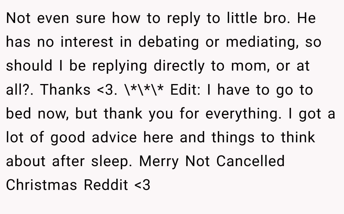 Not even sure how to reply to little bro. He has no interest in debating or mediating, so should I be replying directly to mom, or at all?. Thanks <3. \*\*\* Edit: I have to go to bed now, but thank you for everything. I got a lot of good advice here and things to think about after sleep. Merry Not Cancelled Christmas Reddit <3