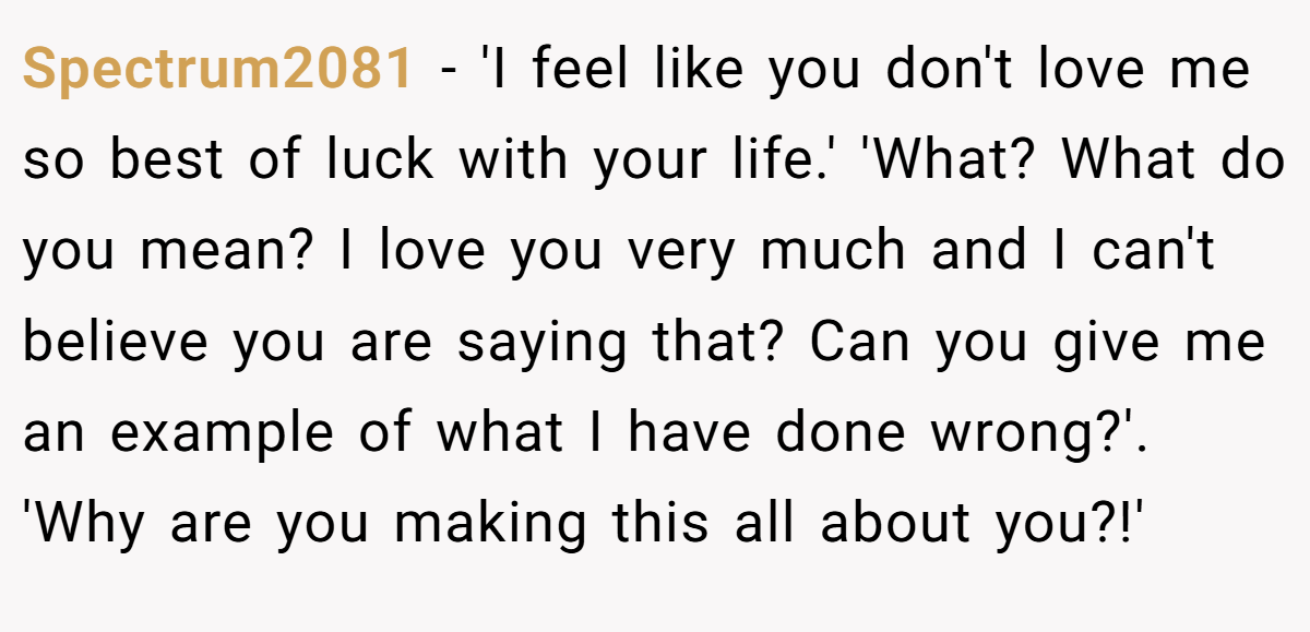 Spectrum2081 − 'I feel like you don't love me so best of luck with your life.' 'What? What do you mean? I love you very much and I can't believe you are saying that? Can you give me an example of what I have done wrong?'. 'Why are you making this all about you?!'