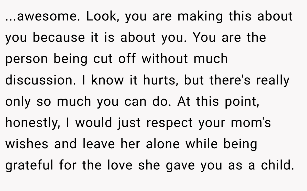 ...awesome. Look, you are making this about you because it is about you. You are the person being cut off without much discussion. I know it hurts, but there's really only so much you can do. At this point, honestly, I would just respect your mom's wishes and leave her alone while being grateful for the love she gave you as a child.