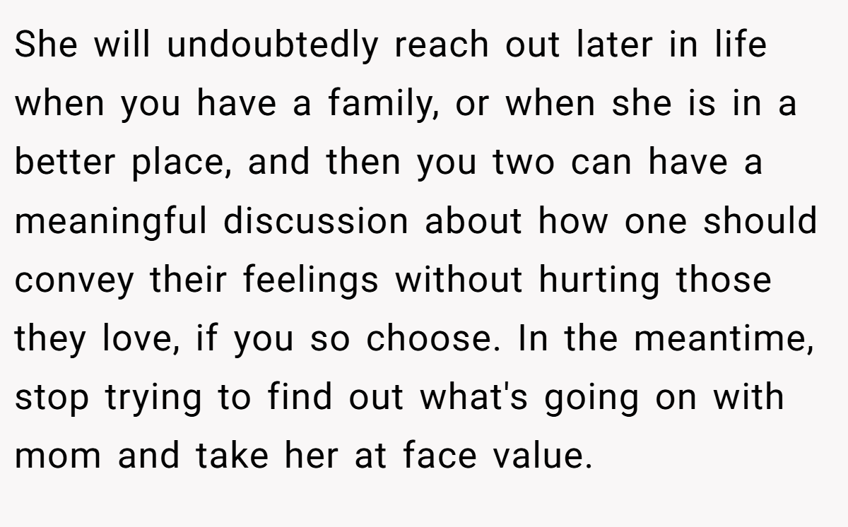 She will undoubtedly reach out later in life when you have a family, or when she is in a better place, and then you two can have a meaningful discussion about how one should convey their feelings without hurting those they love, if you so choose. In the meantime, stop trying to find out what's going on with mom and take her at face value.