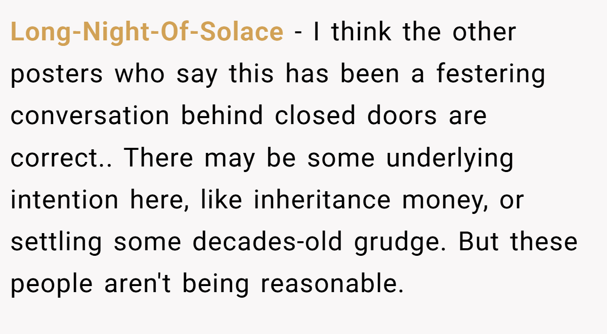 Long-Night-Of-Solace − I think the other posters who say this has been a festering conversation behind closed doors are correct.. There may be some underlying intention here, like inheritance money, or settling some decades-old grudge. But these people aren't being reasonable.