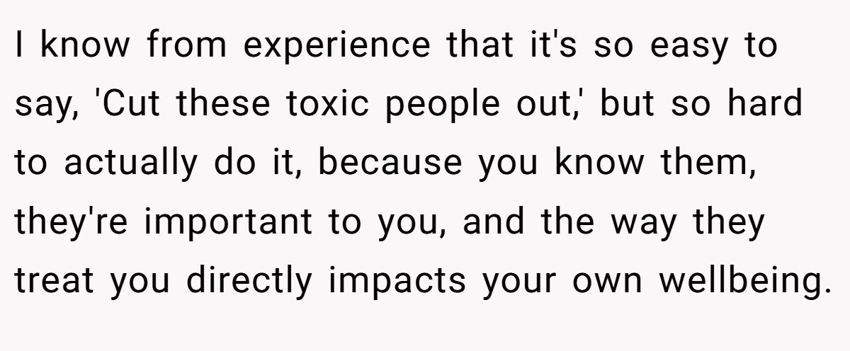 I know from experience that it's so easy to say, 'Cut these toxic people out,' but so hard to actually do it, because you know them, they're important to you, and the way they treat you directly impacts your own wellbeing.