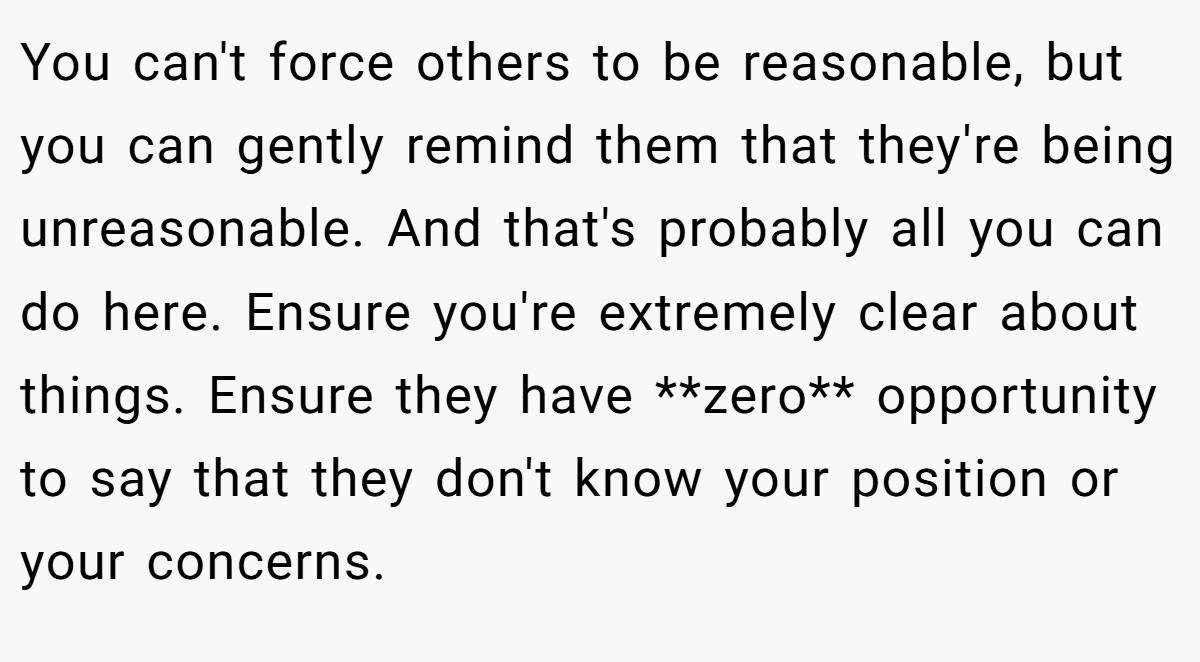 You can't force others to be reasonable, but you can gently remind them that they're being unreasonable. And that's probably all you can do here. Ensure you're extremely clear about things. Ensure they have **zero** opportunity to say that they don't know your position or your concerns.