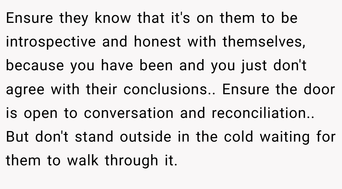 Ensure they know that it's on them to be introspective and honest with themselves, because you have been and you just don't agree with their conclusions.. Ensure the door is open to conversation and reconciliation.. But don't stand outside in the cold waiting for them to walk through it.