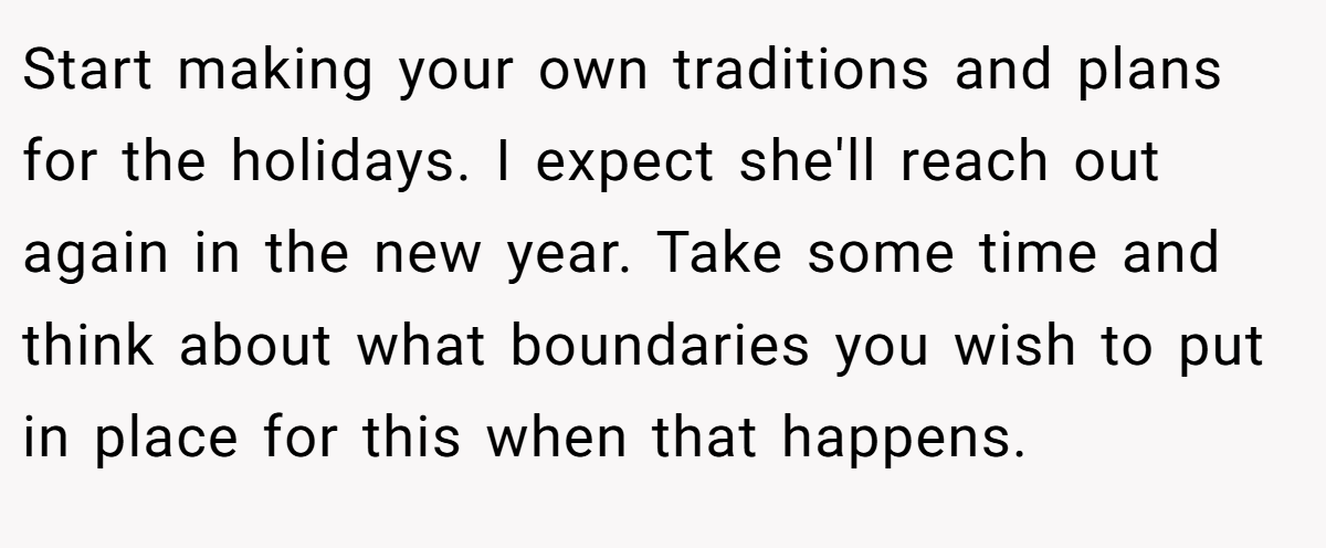 Start making your own traditions and plans for the holidays. I expect she'll reach out again in the new year. Take some time and think about what boundaries you wish to put in place for this when that happens.