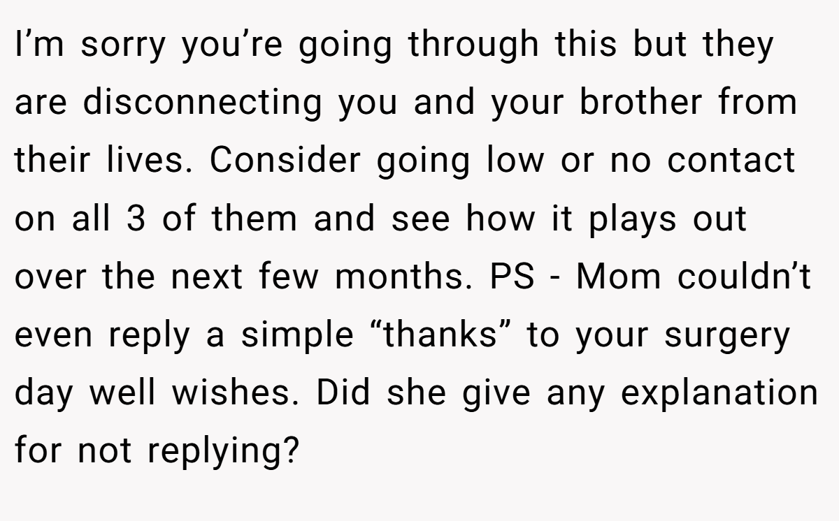 I’m sorry you’re going through this but they are disconnecting you and your brother from their lives. Consider going low or no contact on all 3 of them and see how it plays out over the next few months. PS - Mom couldn’t even reply a simple “thanks” to your surgery day well wishes. Did she give any explanation for not replying?