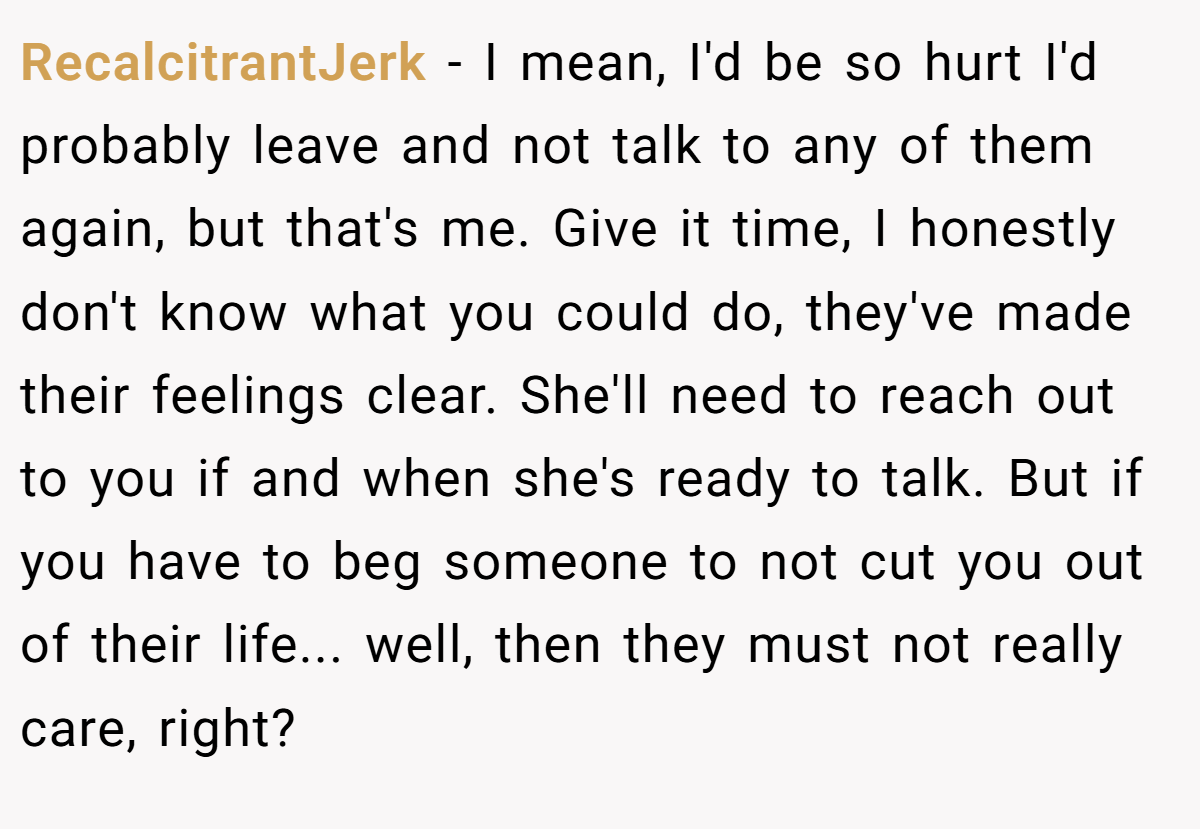 RecalcitrantJerk − I mean, I'd be so hurt I'd probably leave and not talk to any of them again, but that's me. Give it time, I honestly don't know what you could do, they've made their feelings clear. She'll need to reach out to you if and when she's ready to talk. But if you have to beg someone to not cut you out of their life... well, then they must not really care, right?