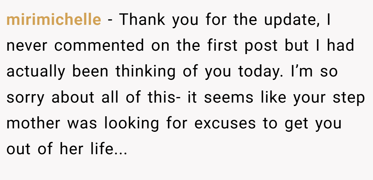 mirimichelle − Thank you for the update, I never commented on the first post but I had actually been thinking of you today. I’m so sorry about all of this- it seems like your step mother was looking for excuses to get you out of her life...