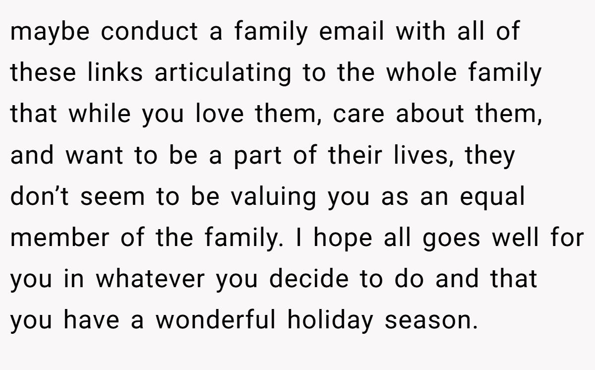 maybe conduct a family email with all of these links articulating to the whole family that while you love them, care about them, and want to be a part of their lives, they don’t seem to be valuing you as an equal member of the family. I hope all goes well for you in whatever you decide to do and that you have a wonderful holiday season.