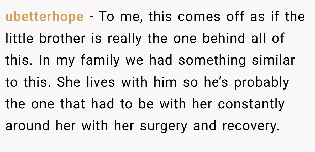 ubetterhope − To me, this comes off as if the little brother is really the one behind all of this. In my family we had something similar to this. She lives with him so he’s probably the one that had to be with her constantly around her with her surgery and recovery.