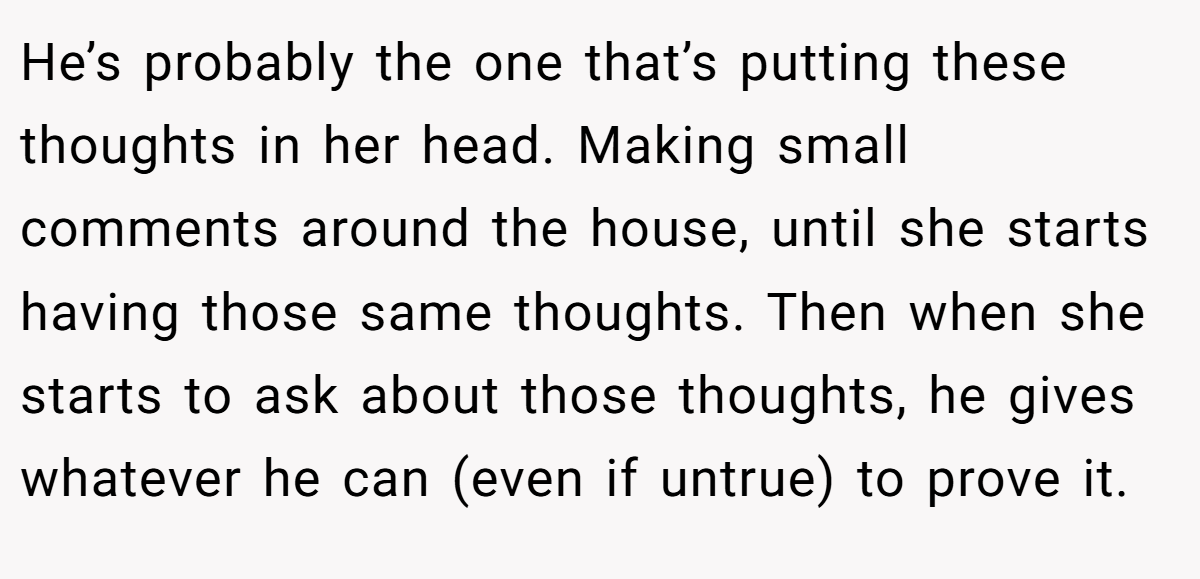 He’s probably the one that’s putting these thoughts in her head. Making small comments around the house, until she starts having those same thoughts. Then when she starts to ask about those thoughts, he gives whatever he can (even if untrue) to prove it.