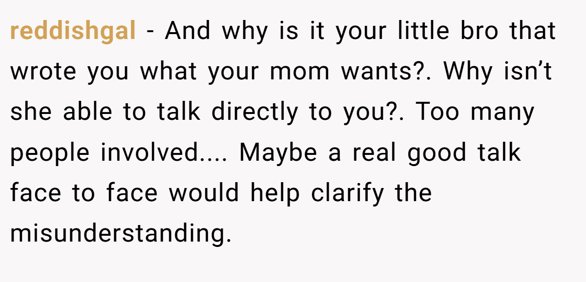 reddishgal − And why is it your little bro that wrote you what your mom wants?. Why isn’t she able to talk directly to you?. Too many people involved.... Maybe a real good talk face to face would help clarify the misunderstanding.