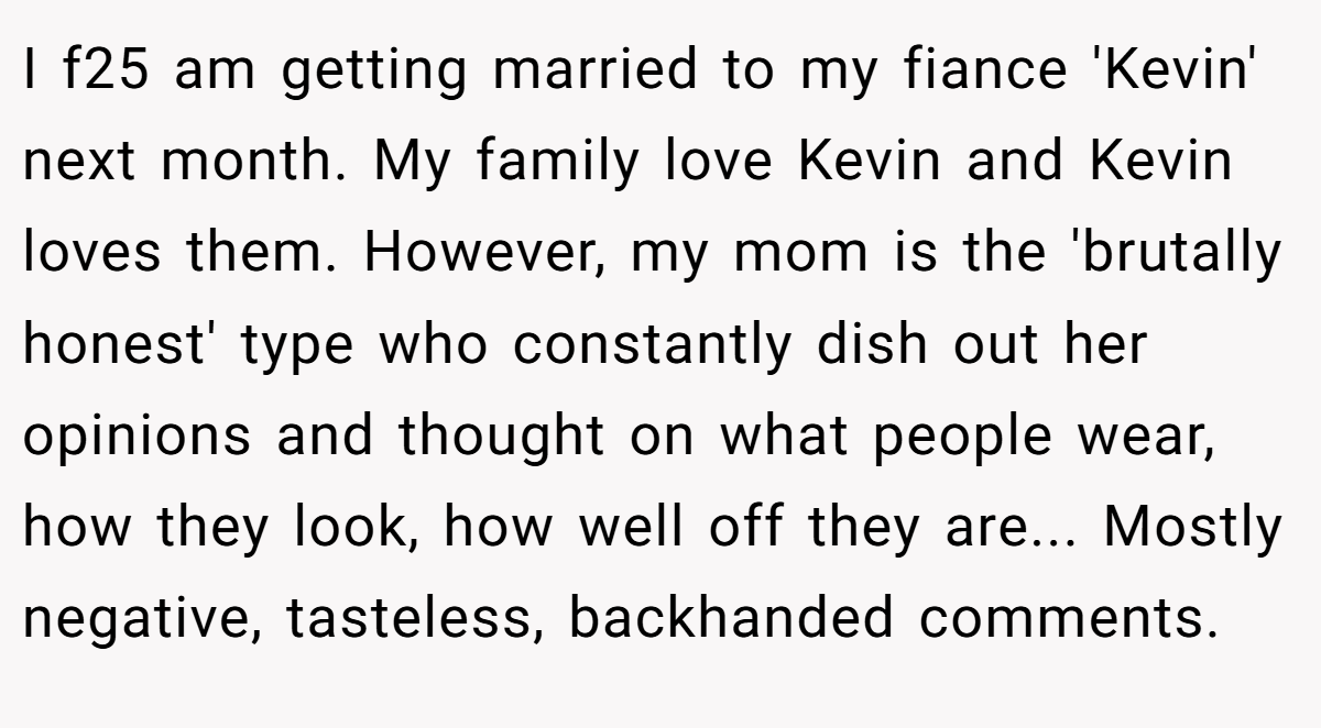 I f25 am getting married to my fiance 'Kevin' next month. My family love Kevin and Kevin loves them. However, my mom is the 'brutally honest' type who constantly dish out her opinions and thought on what people wear, how they look, how well off they are... Mostly negative, tasteless, backhanded comments.