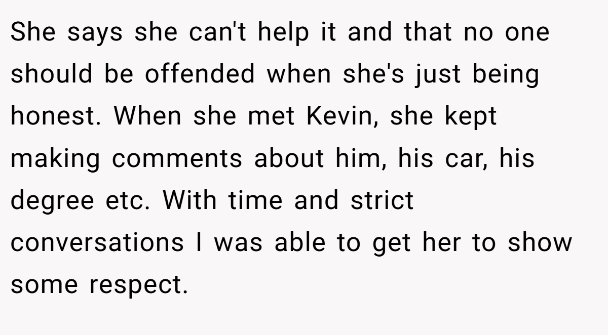 She says she can't help it and that no one should be offended when she's just being honest. When she met Kevin, she kept making comments about him, his car, his degree etc. With time and strict conversations I was able to get her to show some respect.